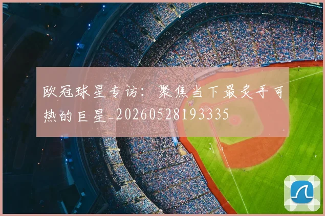 欧冠球星专访:聚焦当下最炙手可热的巨星_20260528193335