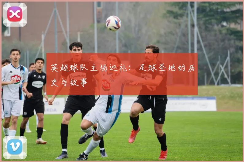 英超球队主场巡礼：足球圣地的历史与故事
